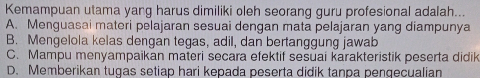 Kemampuan utama yang harus dimiliki oleh seorang guru profesional adalah...
A. Menguasai materi pelajaran sesuai dengan mata pelajaran yang diampunya
B. Mengelola kelas dengan tegas, adil, dan bertanggung jawab
C. Mampu menyampaikan materi secara efektif sesuai karakteristik peserta didik
D. Memberikan tugas setiap hari kepada peserta didik tanpa pengecualian