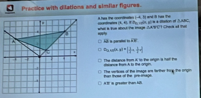 Practice with dilations and similar figures.
A has the coordinates (-4,3) and B has the
coordinates (4,4) “ D_0,1/2(x,y) Is a dilation of △ ABC, 
what is true about the image △ ABC ? Check all that
apply
overline AB is parafiel to overline AB.
D_Q,1/2(x,y)=[ 1/2 x, 1/2 v]
The distance from A ' to the origin is half the
distance from A to the origin.
The vertices of the image are farther fro the origin
than those of the pre-image.
A'B' is greater than AB.