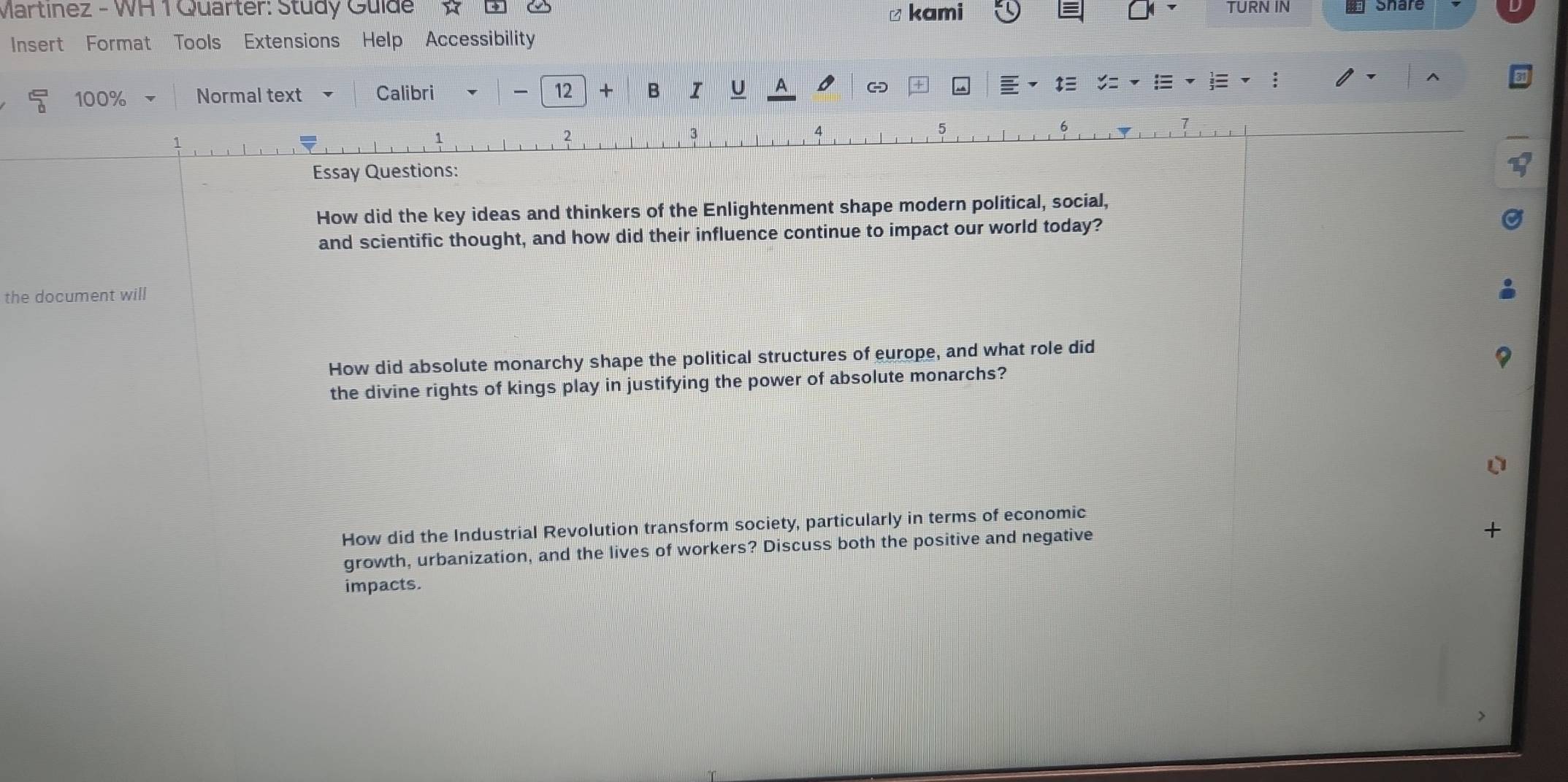 Martínez - WH 1 Quarter: Study Guide ≌ kami TURN IN Share 
Insert Format Tools Extensions Help Accessibility 
5 100% Normal text Calibri 12 × B U A - 
E 
4 
5 
Essay Questions: 
How did the key ideas and thinkers of the Enlightenment shape modern political, social, 
and scientific thought, and how did their influence continue to impact our world today? 
the document will 
How did absolute monarchy shape the political structures of europe, and what role did 
the divine rights of kings play in justifying the power of absolute monarchs? 
How did the Industrial Revolution transform society, particularly in terms of economic 
growth, urbanization, and the lives of workers? Discuss both the positive and negative 
+ 
impacts.