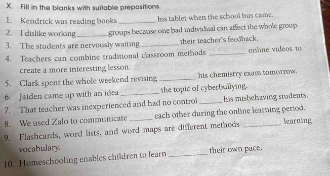 Fill in the blanks with suitable prepositions. 
1. Kendrick was reading books _his tablet when the school bus came. 
2. I dislike working_ groups because one bad individual can affect the whole group. 
3. The students are nervously waiting _their teacher’s feedback. 
4. Teachers can combine traditional classroom methods _online videos to 
create a more interesting lesson. 
5. Clark spent the whole weekend revising _his chemistry exam tomorrow. 
6. Jaiden came up with an idea _the topic of cyberbullying. 
7. That teacher was inexperienced and had no control _his misbehaving students. 
8. We used Zalo to communicate each other during the online learning period. 
9. Flashcards, word lists, and word maps are different methods _learning 
vocabulary. 
10. Homeschooling enables children to learn_ their own pace.