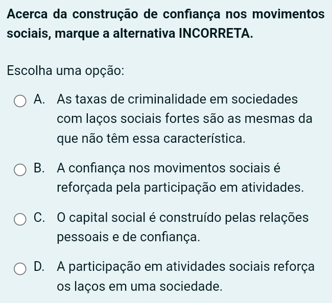 Acerca da construção de confiança nos movimentos
sociais, marque a alternativa INCORRETA.
Escolha uma opção:
A. As taxas de criminalidade em sociedades
com laços sociais fortes são as mesmas da
que não têm essa característica.
B. A confiança nos movimentos sociais é
reforçada pela participação em atividades.
C. O capital social é construído pelas relações
pessoais e de confiança.
D. A participação em atividades sociais reforça
os laços em uma sociedade.