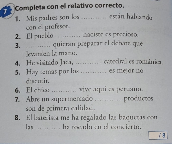 Completa con el relativo correcto. 

1. Mis padres son los …… están hablando 
con el profesor. 
2. El pueblo _naciste es precioso. 
3. _… quieran preparar el debate que 
levanten la mano. 
4. He visitado Jaca, …… catedral es románica. 
5. Hay temas por los _es mejor no 
. . 
discutir. 
6. El chico _vive aquí es peruano. 
7. Abre un supermercado …… productos 
son de primera calidad. 
8. El baterista me ha regalado las baquetas con 
las _ha tocado en el concierto. 
/ 8