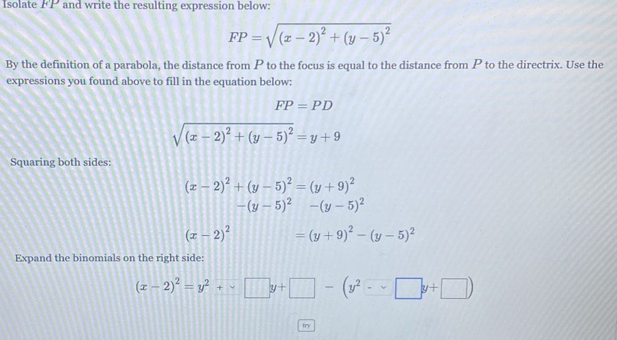 Isolate FP and write the resulting expression below:
FP=sqrt((x-2)^2)+(y-5)^2
By the definition of a parabola, the distance from P to the focus is equal to the distance from P to the directrix. Use the 
expressions you found above to fill in the equation below:
FP=PD
sqrt((x-2)^2)+(y-5)^2=y+9
Squaring both sides:
(x-2)^2+(y-5)^2=(y+9)^2
-(y-5)^2-(y-5)^2
(x-2)^2 =(y+9)^2-(y-5)^2
Expand the binomials on the right side:
(x-2)^2=y^2+□ y+□ -(y^2-□ y+□ )
try