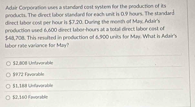 Adair Corporation uses a standard cost system for the production of its
products. The direct labor standard for each unit is 0.9 hours. The standard
direct labor cost per hour is $7.20. During the month of May, Adair's
production used 6,600 direct labor- hours at a total direct labor cost of
$48,708. This resulted in production of 6,900 units for May. What is Adair's
labor rate variance for May?
$2,808 Unfavorable
$972 Favorable
$1,188 Unfavorable
$2,160 Favorable