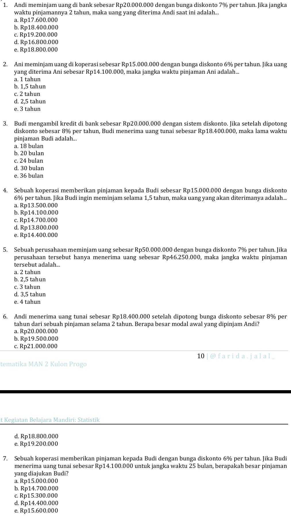 Andi meminjam uang di bank sebesar Rp20.000.000 dengan bunga diskonto 7% per tahun. Jika jangka
waktu pinjamannya 2 tahun, maka uang yang diterima Andi saat ini adalah...
a. Rp17.600.000
b. Rp18.400.000
c. Rp19.200.000
d. Rp16.800.000
e. Rp18.800.000
2. Ani meminjam uang di koperasi sebesar Rp15.000.000 dengan bunga diskonto 6% per tahun. Jika uang
yang diterima Ani sebesar Rp14.100.000, maka jangka waktu pinjaman Ani adalah...
a. 1 tahun
b. 1,5 tahun
c. 2 tahun
d. 2,5 tahun
e. 3 tahun
3. Budi mengambil kredit di bank sebesar Rp20.000.000 dengan sistem diskonto. Jika setelah dipotong
diskonto sebesar 8% per tahun, Budi menerima uang tunai sebesar Rp18.400.000, maka lama waktu
pinjaman Budi adalah...
a. 18 bulan
b. 20 bulan
c. 24 bulan
d. 30 bulan
e. 36 bulan
4. Sebuah koperasi memberikan pinjaman kepada Budi sebesar Rp15.000.000 dengan bunga diskonto
6% per tahun. Jika Budi ingin meminjam selama 1,5 tahun, maka uang yang akan diterimanya adalah...
a. Rp13.500.000
b. Rp14.100.000
c. Rp14.700.000
d. Rp13.800.000
e. Rp14.400.000
5. Sebuah perusahaan meminjam uang sebesar Rp50.000.000 dengan bunga diskonto 7% per tahun. Jika
perusahaan tersebut hanya menerima uang sebesar Rp46.250.000, maka jangka waktu pinjaman
tersebut adalah...
a. 2 tahun
b. 2,5 tahun
c. 3 tahun
d. 3,5 tahun
e. 4 tahun
6. Andi menerima uang tunai sebesar Rp18.400.000 setelah dipotong bunga diskonto sebesar 8% per
tahun dari sebuah pinjaman selama 2 tahun. Berapa besar modal awal yang dipinjam Andi?
a. Rp20.000.000
b. Rp19.500.000
c. Rp21.000.000
10 | @ f a r i d a . ja l a l
tematika MAN 2 Kulon Progo
t Kegiatan Belajara Mandiri: Statistik
d. Rp18.800.000
e. Rp19.200.000
7. Sebuah koperasi memberikan pinjaman kepada Budi dengan bunga diskonto 6% per tahun. Jika Budi
menerima uang tunai sebesar Rp14.100.000 untuk jangka waktu 25 bulan, berapakah besar pinjaman
yang diajukan Budi?
a. Rp15.000.000
b. Rp14.700.000
c. Rp15.300.000
d. Rp14.400.000
e. Rp15.600.000