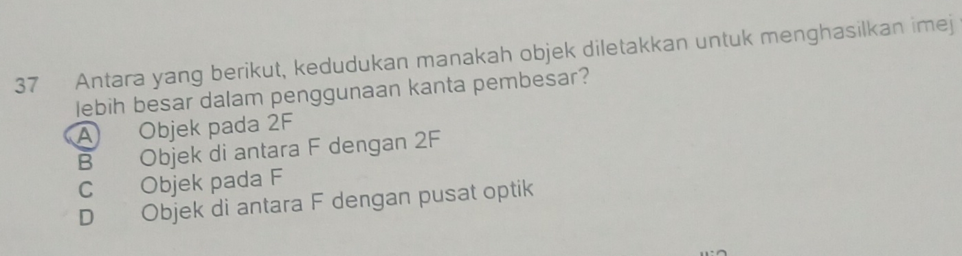 Antara yang berikut, kedudukan manakah objek diletakkan untuk menghasilkan imej
lebih besar dalam penggunaan kanta pembesar?
A Objek pada 2F
B Objek di antara F dengan 2F
C Objek pada F
D Objek di antara F dengan pusat optik