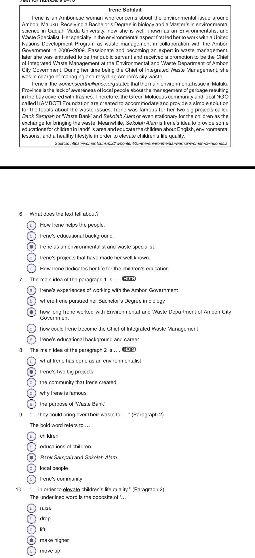 Irene Sohilait
Irene is an Ambonese woman who concerns about the environmental issue around
Ambon, Maluku. Receiving a Bachelor’s Degree in biology and a Master’s in environmental
science in Gadjah Mada University, now she is well known as an Environmentalist and
Waste Specialist. Her specialty in the environmental aspect first led her to work with a United
Nations Development Program as waste management in collaboration with the Ambon
Government in 2006-2009. Passionate and becoming an expert in waste management,
later she was entrusted to be the public servant and received a promotion to be the Chief
of Integrated Waste Management at the Environmental and Waste Department of Ambon
City Government. During her time being the Chief of Integrated Waste Management, she
was in charge of managing and recycling Ambon's city waste.
Irene in the womensearthalliance.org stated that the main environmental issue in Maluku
Province is the lack of awareness of local people about the management of garbage resulting
in the bay covered with trashes. Therefore, the Green Moluccas community and local NGO
called KAMBOTI Foundation are created to accommodate and provide a simple solution
for the locals about the waste issues. Irene was famous for her two big projects called
Bank Sampah or ‘Waste Bank’ and Sekolah Alamor even stationary for the children as the
exchange for bringing the waste. Meanwhile, Sekolah Alam is Irene's idea to provide some
educations for children in landfills area and educate the children about English, environmental
lessons, and a healthy lifestyle in order to elevate children's life quality
Source: https://womentourism.id/id/content/25-the-environmental-warrior-women-of-indonesia.
6. What does the text tell about?
How Irene helps the people.
b. Irene's educational background.
● Irene as an environmentalist and waste specialist
d.) Irene's projects that have made her well known.
e ) How Irene dedicates her life for the children's education
7. The main idea of the paragraph 1 is ... HOTS
a.  Irene's experiences of working with the Ambon Government
b. where Irene pursued her Bachelor's Degree in biology
● how long Irene worked with Environmental and Waste Department of Ambon City
d.  how could Irene become the Chief of Integrated Waste Management
e.) Irene's educational background and career
8. The main idea of the paragraph 2 is .. HOTS
a. what Irene has done as an environmentalist
● Irene's two big projects
c.  the community that Irene created
d.  why Irene is famous
e.  the purpose of ‘Waste Bank’
9. “… they could bring over their waste to …” (Paragraph 2)
The bold word refers to ....
a. children
b.  educations of children
●) Bank Sampah and Sekolah Alam
d. local people
e.  Irene's community
10. “… in order to elevate children’s life quality.” (Paragraph 2)
The underlined word is the opposite of' …
a. raise
b. drop
c.  lift
● make higher
e.  move up