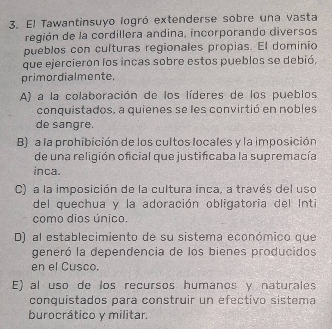 El Tawantinsuyo logró extenderse sobre una vasta
región de la cordillera andina, incorporando diversos
pueblos con culturas regionales propias. El dominio
que ejercieron los incas sobre estos pueblos se debió,
primordialmente,
A) a la colaboración de los líderes de los pueblos
conquistados, a quienes se les convirtió en nobles
de sangre.
B) a la prohibición de los cultos locales y la imposición
de una religión oficial que justificaba la supremacía
inca.
C) a la imposición de la cultura inca, a través del uso
del quechua y la adoración obligatoria del Inti
como dios único.
D) al establecimiento de su sistema económico que
generó la dependencia de los bienes producidos
en el Cusco.
E) al uso de los recursos humanos y naturales
conquistados para construir un efectivo sistema
burocrático y militar.