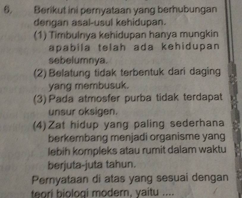 Berikut ini pernyataan yang berhubungan
dengan asal-usul kehidupan.
(1) Timbulnya kehidupan hanya mungkin
apabila telah ada kehidupan 
sebelumnya.
(2) Belatung tidak terbentuk dari daging
yang membusuk.
(3) Pada atmosfer purba tidak terdapat
unsur oksigen.
(4)Zat hidup yang paling sederhana
berkembang menjadi organisme yang
lebih kompleks atau rumit dalam waktu
berjuta-juta tahun.
Pernyataan di atas yang sesuai dengan
teori biologi modern, yaitu ....