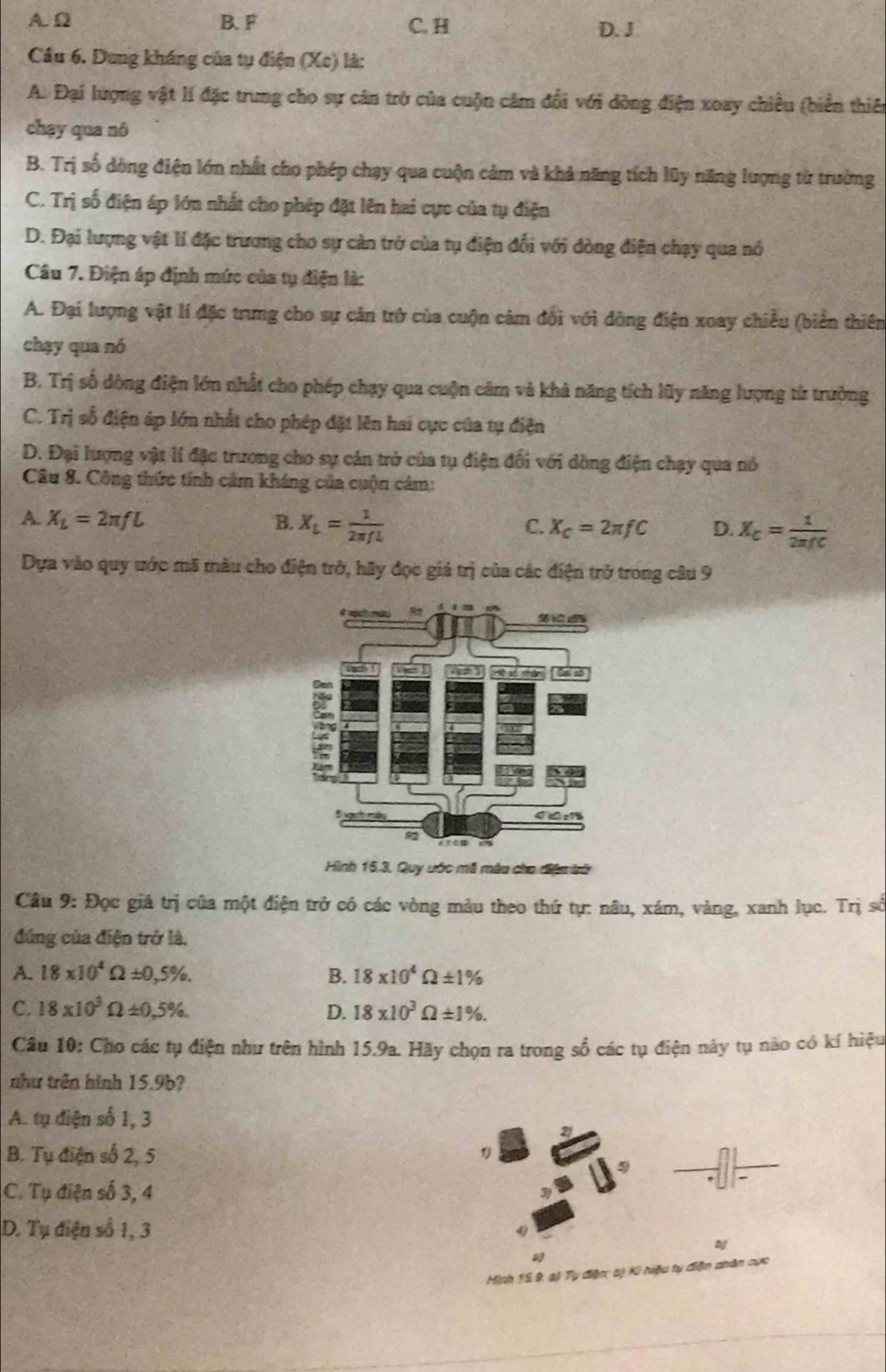 A. Ω B. F C. H D. J
Câu 6. Dung kháng của tụ điện (Xe) là:
A. Đại lượng vật lí đặc trung cho sự cản trở của cuộn cảm đổi với đòng điện xoay chiều (biển thiê
chạy qua nó
B. Trị số dòng điện lớn nhất cho phép chạy qua cuộn cảm và khả năng tích lũy năng lượng từ trường
C. Trị số điện áp lớn nhất cho phép đặt lên hai cực của tụ điện
D. Đại lượng vật lí đặc trương cho sự càn trở của tụ điện đổi với đòng điện chạy qua nó
Câu 7. Điện áp định mức của tụ điện là:
A. Đại lượng vật lí đặc trưng cho sự cản trở của cuộn câm đổi với đòng điện xoay chiều (biển thiên
chạy qua nó
B. Trị số dòng điện lớn nhất cho phép chạy qua cuộn câm và khả năng tích lũy năng lượng từ trưởng
C. Trị số điện áp lớn nhất cho phép đặt lên hai cực của tụ điện
D. Đại lượng vật lí đặc trương cho sự cán trở của tụ điện đổi với dòng điện chạy qua nó
Câu 8. Công thức tính cảm kháng của cuộn cảm:
A. X_L=2π fL B. X_L= 1/2π fl 
C. X_C=2π fC D. X_C= 1/2π fC 
Dựa vào quy ước mã màu cho điện trở, hãy đọc giá trị của các điện trở trong câu 9
Hình 15.3. Quy ước mã mâu cho điện trữ
Cầâu 9: Đọc giá trị của một điện trở có các vòng màu theo thứ tự: nâu, xám, vàng, xanh lục. Trị số
đúng của điện trở là.
A. 18* 10^4Omega ± 0,5% . B. 18* 10^4Omega ± 1%
C. 18* 10^3Omega ± 0,5% . D. 18* 10^3Omega ± 1% .
Câu 10: Cho các tụ điện như trên hình 15.9a. Hãy chọn ra trong số các tụ điện này tụ nào có kí hiệu
như trên hình 15.9b?
A. tụ điện số 1, 3
2
B. Tụ điện số 2, 5
C. Tụ điện số 3, 4
D. Tụ điện số 1, 3
2
Hình 15 9, ai Tụ điện bị Ki hiệu ty diện phân cực