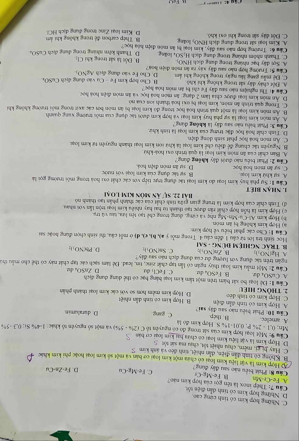 C. Những hợp kim có tính cứng cao.
D. Những hợp kim có tính dẫn điện tốt.
Cu 7: Thép inox là tên gọi của hợp kim nào?
A. Fe-Cr-Mn B. Fe-Mg-Cr
C. Fe-Mg-Cu
Câu 8: Phát biểu nào sau đây đúng?
D. Fe-Zn-Cu
A Hợp kim là vật liệu kim loại có chứa một kim loại cơ bản và một số kim loại hoặc phi kim khác
B. Không có tính dẫn điện, dẫn nhiệt, tính dẻo và ánh kim S
C. Hay bị gi, mềm, chịu nhiệt tốt, chịu ma sát tốt S
D. Hợp kim là vật liệu kim loại có chứa hai kim loại cơ bản
Câu 9: Một loại hợp kim của sắt trong đó có nguyên tố C(2% -5% ) và một số nguyên tố khác: 1 1-4% Si;0,3-5%
Mn: 0,1-2% P;0,01-1% S 3. Hợp kim đó là
A. amelec. B. thép. C. gang. D. duralumin.
Câu 10: Phát biểu nào sau đây sai?
A. Hợp kim có tính dẫn điện B. Hợp kim có tính dẫn nhiệt
C. Hợp kim có tính dẻo D. Hợp kim mềm hơn so với các kim loại thành phần
2. thông hiếu
Câu 1: Để loại bỏ sắt bám trên một tấm kim loại bằng bạc có thể dùng dung dịch
A. CuSO₄ dư. B. FeSO_4 du. C. FeCl₃ dư.
D. ZnSO_4du r
Câu 2: Một mẫu kim loại thủy ngân có lẫn tạp chất zinc, tin, lead. Để làm sạch các tạp chất này có thể cho mẫu thủ
trgân trên tác dụng với lượng dư của dung dịch nào sau đây?
A. Hg(NO_3)_2 B. Zn(NO_3)_2 C. Sn(NO_3)_2
D. Pb(NO_3)_2
B. TRÁC NGHIỆM ĐU JNG-SAI
Học sinh trả lời từ câu 1 đến câu 4. Trong mỗi ý a),b), c),d ) ở mỗi câu, thí sinh chọn đúng hoặc sai.
Câu 1: Cho các phát biểu về hợp kim:
a) Hợp kim không bị ăn mòn.
b) Hợp kim Al-Cu-Mn-Mg nhẹ và cứng, dùng trong chế tạo tên lửa, tàu vhat utr_1 1
c) Hợp kim là hỗn hợp chất rắn được tạo thành từ hai hay nhiều kim loại trộn lẫn với nhau.
d) Tính chất của hợp kim là trung gian giữa tính chất của các thành phần tạo thành nó.
bài 22. sự ăn mòn kim loại
1. NhậN BIÉT
Câu 1: Sự phá huỷ kim loại do kim loại tác dụng trực tiếp với các chất oxi hoá trong môi trường gọi là
A. sự khử kim loại. B. sự tác dụng của kim loại với nước.
C. sự ăn mòn hoá học.  D. sự ăn mòn điện hoá.
Câu 2: Phát biểu nào dưới đây không đúng?
A. Bản chất của ăn mòn kim loại là quá trình oxi hoá-khử.
B. Nguyên tắc chung để điều chế kim loại là khử ion kim loại thành nguyên tử kim loại.
C. Ấn mòn hoá học phát sinh dòng điện.
D. Tính chất hoá học đặc trưng của kim loại là tính khử.
Câu 3: Phát biểu nào sau đây là không đúng?
A. Ăn môn kim loại là sự phá huỷ kim loại và hợp kim dưới tác dụng của môi trường xung quanh.
B. Ấn mòn kím loại là một quá trình hoá học trong đó kim loại bị ăn mòn bởi các axit trong môi trường không khí.
C. Trong quá trình ăn mòn, kim loại bị oxi hoá thành ion của nó.
D. Ấn mòn kim loại được chia làm 2 dạng: ăn mòn hoá học và ăn mòn điện hoá học.
Câu 4: Thí nghiệm nào sau đây Fe chỉ bị ăn mòn hóa học?
A. Đốt cháy dây sắt trong không khí khô.  B. Cho hợp kim Fe - Cu vào dung dịch CuSO₄.
C. Để mẫu gang lâu ngày trong không khí ẩm. D. Cho Fe vào dung dịch AgNO_3
Câu 5: Trường hợp nào sau đây xảy ra ăn mòn điện hoá?
A. Sợi dây bạc nhúng trong dung dịch HNO_3. B. Đốt lá sắt trong khí Cl_2.
C. Thanh nhôm nhúng trong dung dịch H_2SO_4 loãng. D. Thanh kẽm nhúng trong dung dịch CuSO4₄
Câu 6: Trường hợp nào sau đây, kim loại bị ăn mòn điện hóa học?
A. Kim loại săt trong dung dịch HNO_3 loãng.
B. Thép carbon để trong không khí ẩm.
C. Đốt dây sắt trong khí oxi khô.
D. Kim loại Zinc trong dung dịch HCl.
aFe( )