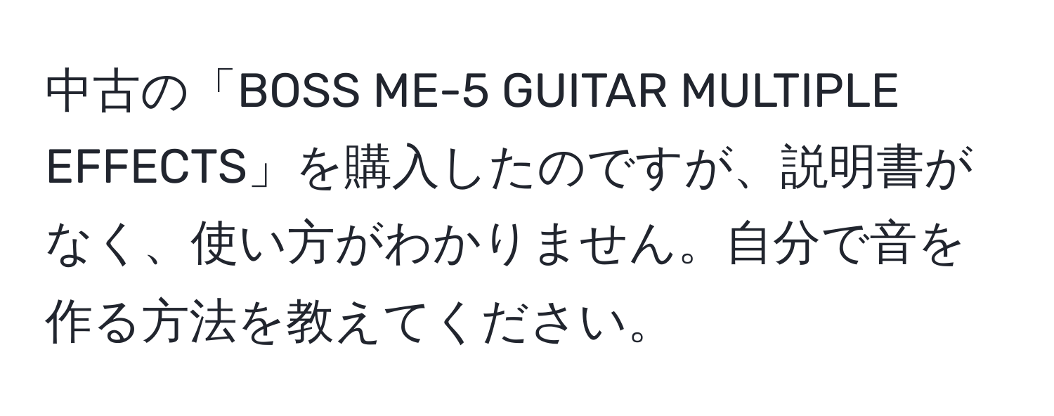 中古の「BOSS ME-5 GUITAR MULTIPLE EFFECTS」を購入したのですが、説明書がなく、使い方がわかりません。自分で音を作る方法を教えてください。