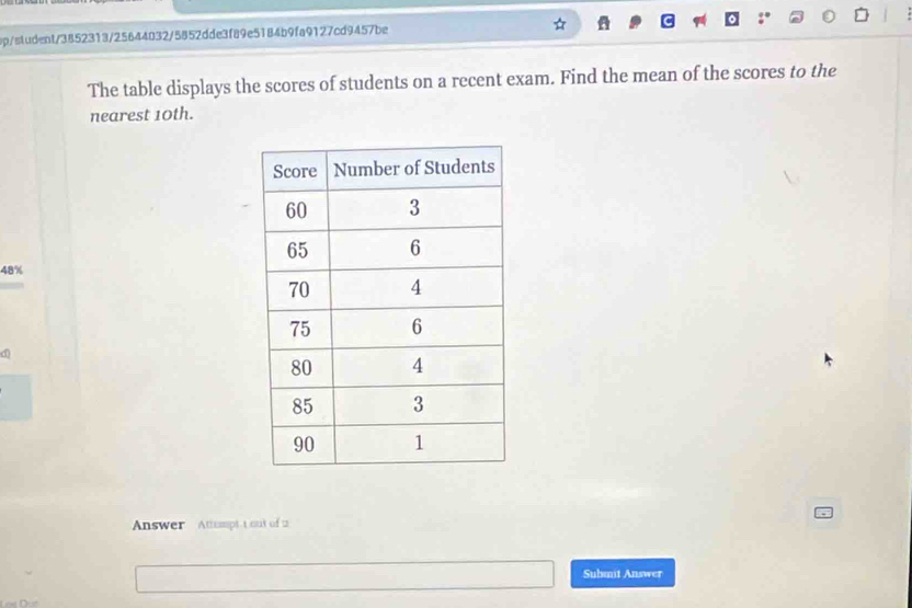 p/student/3852313/25644032/5852dde3f89e5184b9fa9127cd9457be 
1 
The table displays the scores of students on a recent exam. Find the mean of the scores to the 
nearest 10th.
48%
d 
Answer Attuptt out of 2 
Submit Answer