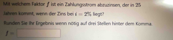 Mit welchem Faktor ƒ ist ein Zahlungsstrom abzuzinsen, der in 25
Jahren kommt, wenn der Zins bei i=2% liegt? 
Runden Sie Ihr Ergebnis wenn nötig auf drei Stellen hinter dem Komma.
f=□