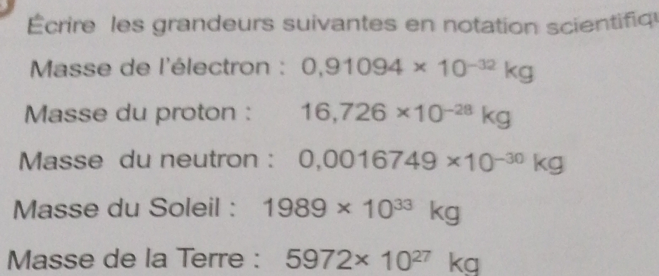 Écrire les grandeurs suivantes en notation scientifiq 
Masse de l'électron : 0,91094* 10^(-32)kg
Masse du proton : 16,726* 10^(-28)kg
Masse du neutron : 0,0016749* 10^(-30)kg
Masse du Soleil : 1989* 10^(33)kg
Masse de la Terre : 5972* 10^(27)kg