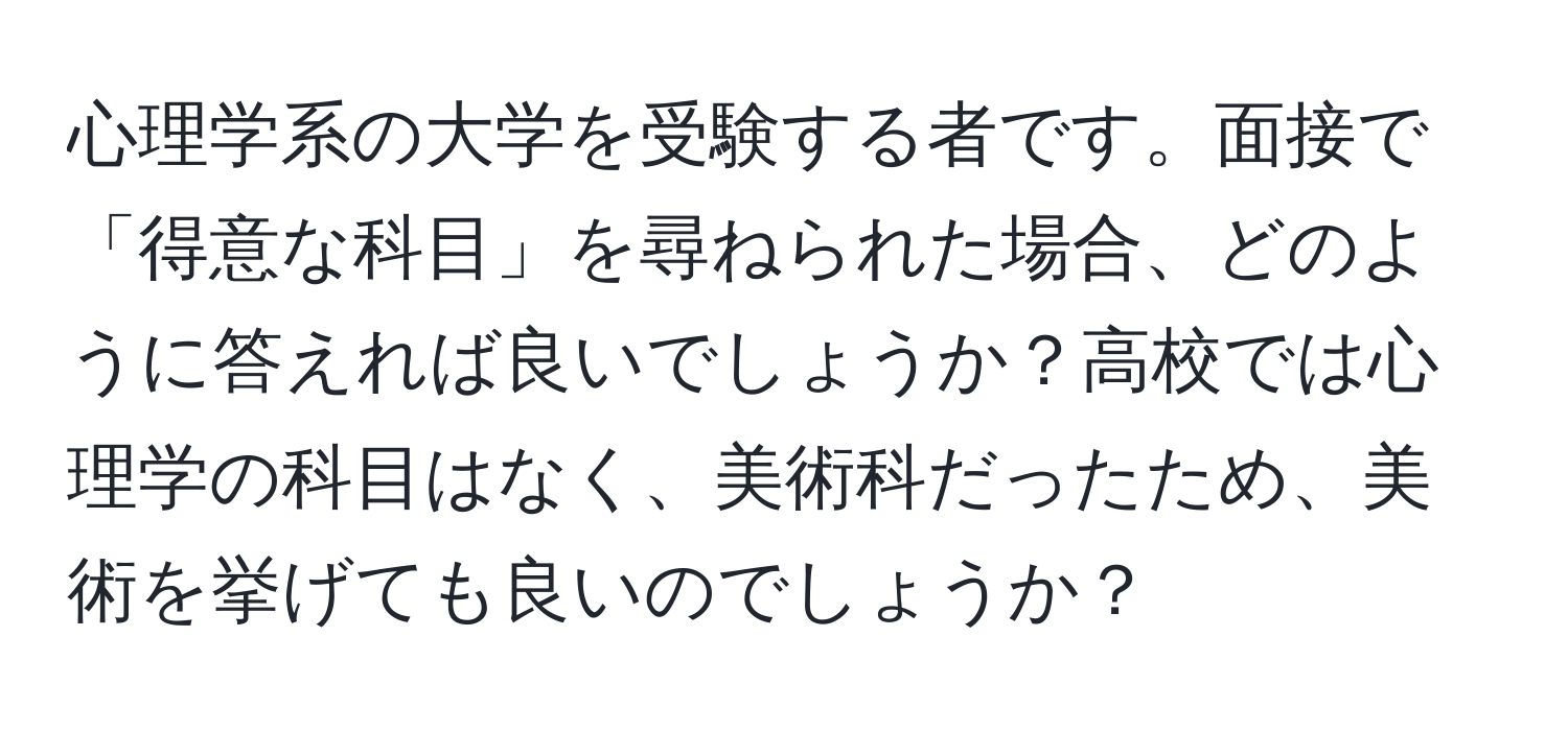 心理学系の大学を受験する者です。面接で「得意な科目」を尋ねられた場合、どのように答えれば良いでしょうか？高校では心理学の科目はなく、美術科だったため、美術を挙げても良いのでしょうか？