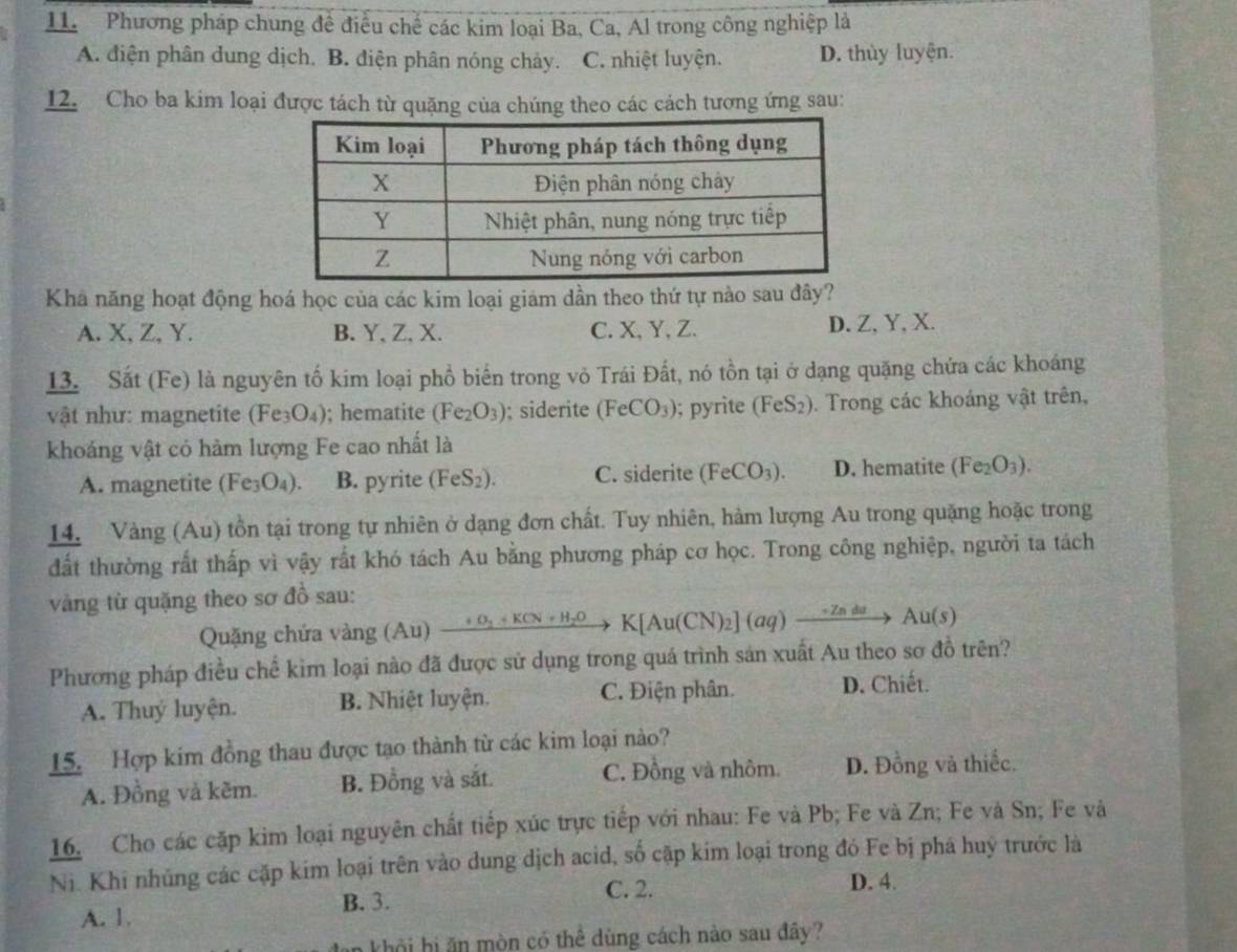 Phương pháp chung đề điều chế các kim loại Ba, Ca, Al trong công nghiệp là
A. điện phân dung dịch. B. điện phân nóng chảy. C. nhiệt luyện. D. thùy luyện.
12. Cho ba kim loại được tách từ quặng của chúng theo các cách tương ứng sau:
Kha năng hoạt động hoá học của các kim loại giam dần theo thứ tự nào sau đây?
A. X, Z, Y. B. Y, Z, X. C. X, Y, Z. D. Z,Y, X.
13. Sắt (Fe) là nguyên tố kim loại phổ biến trong vỏ Trái Đất, nó tồn tại ở dạng quặng chứa các khoáng
vật như: magnetite (Fe_3O_4); hematite (Fe_2O_3); siderite (FeCO_3); pyrite (FeS_2). Trong các khoáng vật trên,
khoáng vật có hàm lượng Fe cao nhất là
A. magnetite (Fe_3O_4). B. pyrite (FeS_2). C. siderite (FeCO_3). D. hematite (Fe_2O_3).
14. Vàng (Au) tồn tại trong tự nhiên ở dạng đơn chất. Tuy nhiên, hàm lượng Au trong quặng hoặc trong
đất thường rất thấp vì vậy rất khó tách Au bằng phương pháp cơ học. Trong công nghiệp, người ta tách
vàng từ quặng theo sơ đồ sau:
Quặng chứa vàng (Au) xrightarrow +O_2+KCN+H_2OK[Au(CN)_2](aq)xrightarrow -ZnduAu(s)
Phương pháp điều chế kìm loại nào đã được sử dụng trong quá trình sản xuất Au theo sơ đồ trên?
A. Thuý luyện. B. Nhiệt luyện. C. Điện phân. D. Chiết.
15. Hợp kim đồng thau được tạo thành từ các kim loại nào?
A. Đồng và kẽm. B. Đồng và sắt. C. Đồng và nhôm. D. Đồng và thiếc.
16. Cho các cặp kim loại nguyên chất tiếp xúc trực tiếp với nhau: Fe và Pb; Fe và Zn; Fe và Sn; Fe và
Ni. Khi nhủng các cặp kim loại trên vào dung dịch acid, số cập kim loại trong đó Fe bị phá huý trước là
B. 3. C. 2. D. 4.
A. 1.
kh    h  ò n có thể dùng cách nào sau đây?