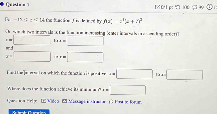 □ 0/1 pt つ100 % 99 ⓘ D 
For -12≤ x≤ 14 the function f is defined by f(x)=x^7(x+7)^2
On which two intervals is the function increasing (enter intervals in ascending order)?
x=□ x=□ to 
and
x=□ to x=□
Find the interval on which the function is positive: x=□ to x=□
Where does the function achieve its minimum? x=□
Question Help: ← Video Message instructor 〇 Post to forum 
Submit Question