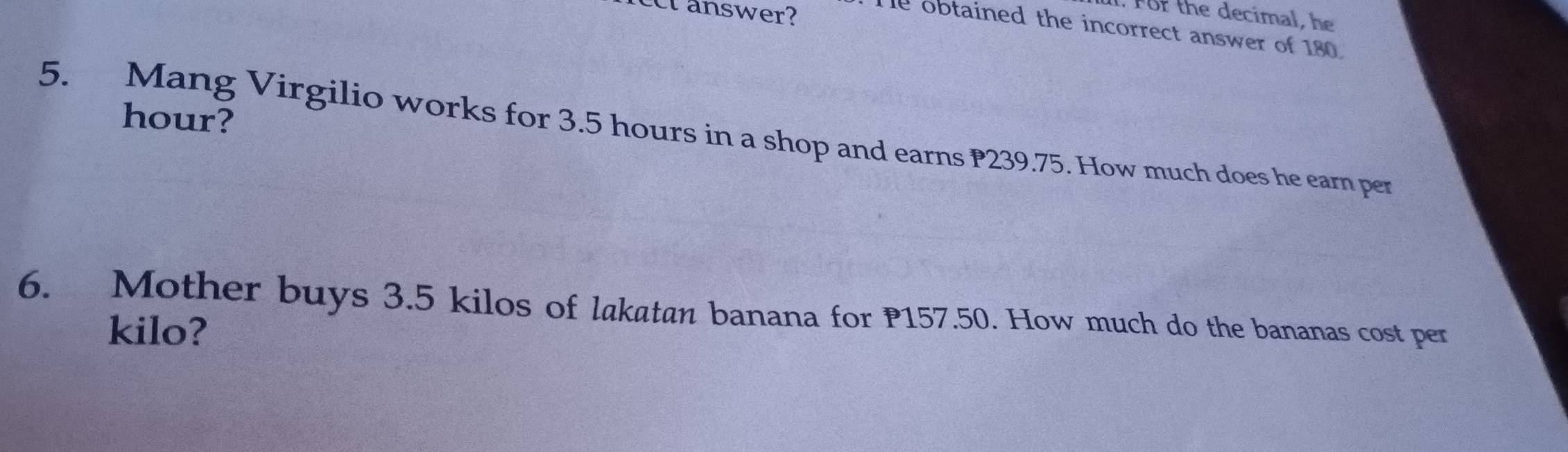 For the decimal, he 
ect answer? He obtained the incorrect answer of 180.
hour? 
5. Mang Virgilio works for 3.5 hours in a shop and earns P239.75. How much does he earn per 
6. Mother buys 3.5 kilos of lakatan banana for P157.50. How much do the bananas cost per 
kilo?