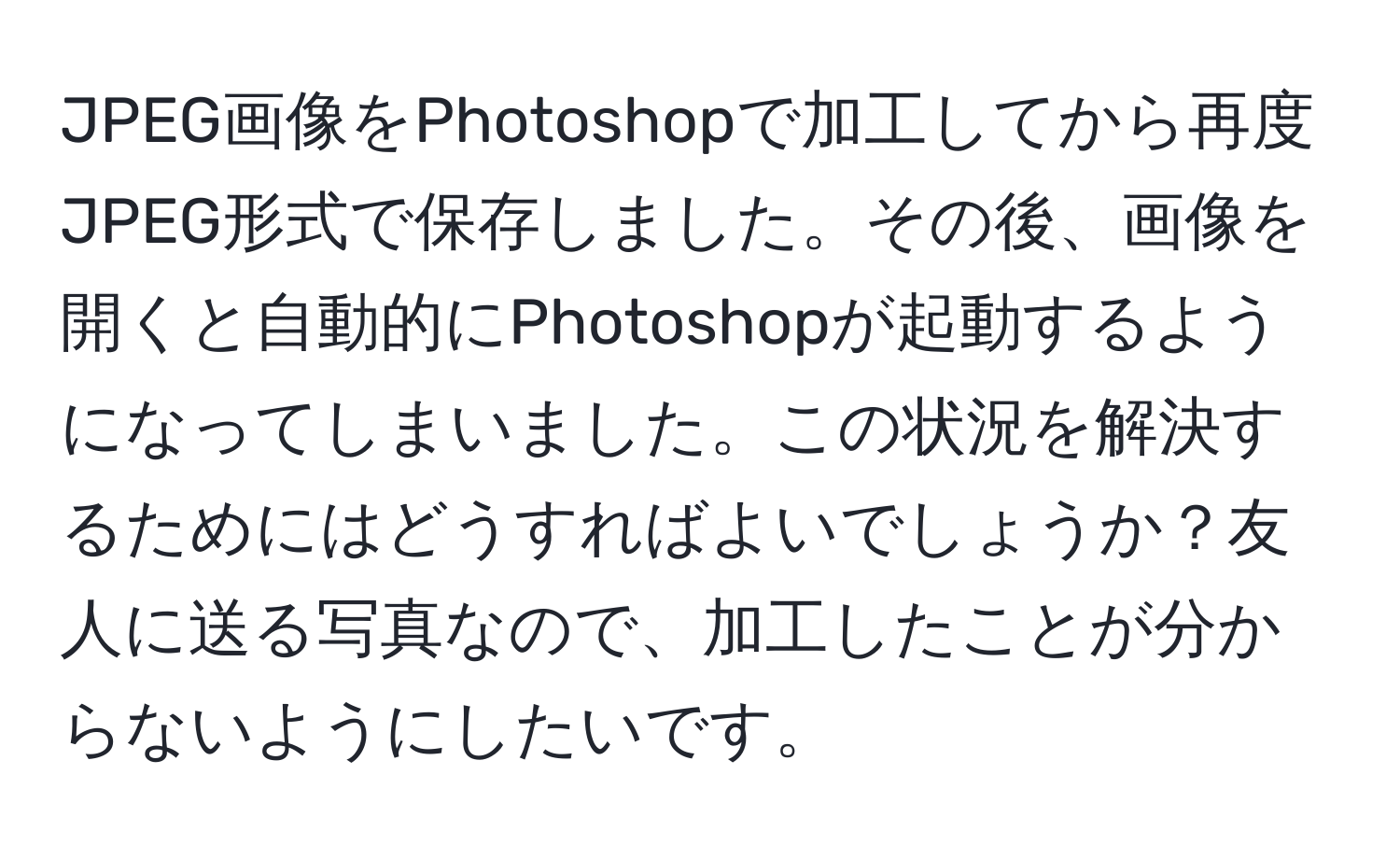 JPEG画像をPhotoshopで加工してから再度JPEG形式で保存しました。その後、画像を開くと自動的にPhotoshopが起動するようになってしまいました。この状況を解決するためにはどうすればよいでしょうか？友人に送る写真なので、加工したことが分からないようにしたいです。