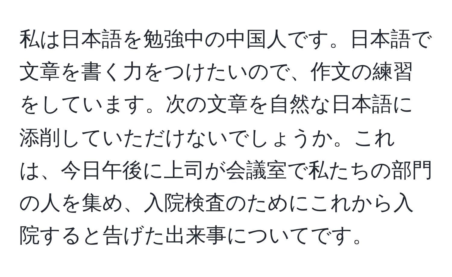 私は日本語を勉強中の中国人です。日本語で文章を書く力をつけたいので、作文の練習をしています。次の文章を自然な日本語に添削していただけないでしょうか。これは、今日午後に上司が会議室で私たちの部門の人を集め、入院検査のためにこれから入院すると告げた出来事についてです。