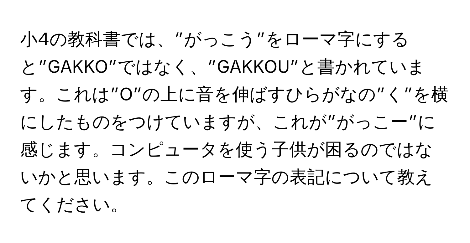 小4の教科書では、”がっこう”をローマ字にすると”GAKKO”ではなく、”GAKKOU”と書かれています。これは”O”の上に音を伸ばすひらがなの”く”を横にしたものをつけていますが、これが”がっこー”に感じます。コンピュータを使う子供が困るのではないかと思います。このローマ字の表記について教えてください。