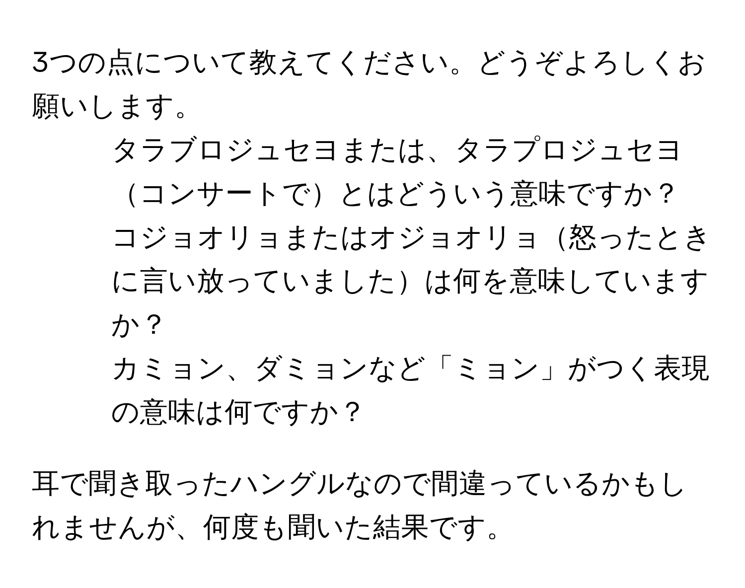 3つの点について教えてください。どうぞよろしくお願いします。
  
1. タラブロジュセヨまたは、タラプロジュセヨコンサートでとはどういう意味ですか？

2. コジョオリョまたはオジョオリョ怒ったときに言い放っていましたは何を意味していますか？

3. カミョン、ダミョンなど「ミョン」がつく表現の意味は何ですか？

耳で聞き取ったハングルなので間違っているかもしれませんが、何度も聞いた結果です。