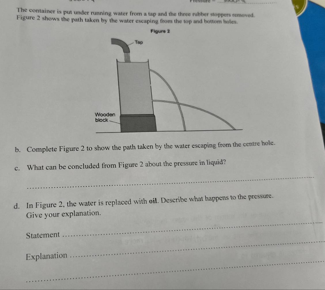 The container is put under running water from a tap and the three rubber stoppers removed. 
Figure 2 shows the path taken by the water escaping from the top and bottom holes. 
b. Complete Figure 2 to show the path taken by the water escaping from the centre hole. 
c. What can be concluded from Figure 2 about the pressure in liquid? 
_ 
d. In Figure 2, the water is replaced with oil. Describe what happens to the pressure. 
_ 
Give your explanation. 
_ 
Statement 
_ 
Explanation