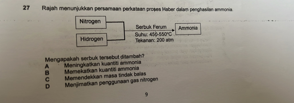 Rajah menunjukkan persamaan perkataan proșes Haber dalam penghasilan ammonia.
Nitrogen
Serbuk Ferum Ammonia
Suhu: 450-550°C
Hidrogen Tekanan: 200 atm
Mengapakah serbuk tersebut ditambah?
A Meningkatkan kuantiti ammonia
B Memekatkan kuantiti ammonia
C Memendekkan masa tindak balas
D Menjimatkan penggunaan gas nitrogen
9