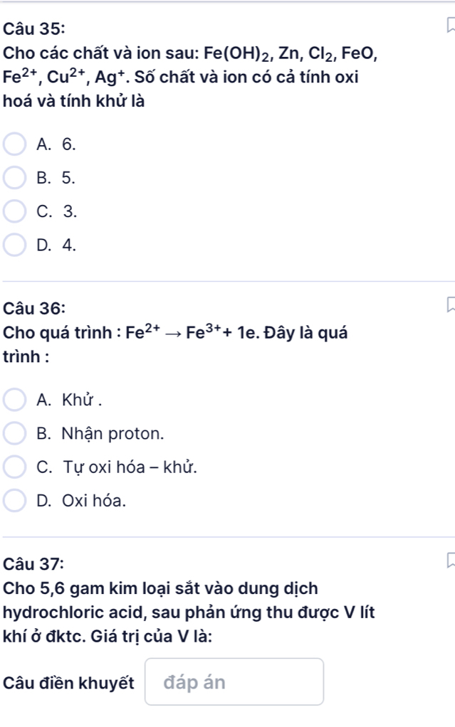 Cho các chất và ion sau: Fe(OH)_2, Zn, Cl_2 , FeO,
Fe^(2+), Cu^(2+), Ag^+. Số chất và ion có cả tính oxi
hoá và tính khử là
A. 6.
B. 5.
C. 3.
D. 4.
Câu 36:
Cho quá trình : Fe^(2+)to Fe^(3+)+1e. Đây là quá
trình :
A. Khử.
B. Nhận proton.
C. Tự oxi hóa - khử.
D. Oxi hóa.
Câu 37:
Cho 5, 6 gam kim loại sắt vào dung dịch
hydrochloric acid, sau phản ứng thu được V lít
khí ở đktc. Giá trị của V là:
Câu điền khuyết đáp án