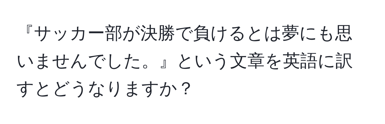 『サッカー部が決勝で負けるとは夢にも思いませんでした。』という文章を英語に訳すとどうなりますか？