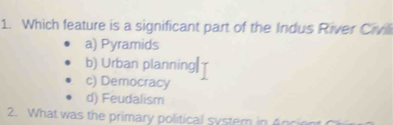 Which feature is a significant part of the Indus River Civil
a) Pyramids
b) Urban planning|
c) Democracy
d) Feudalism
2. What was the primary political syster in 4