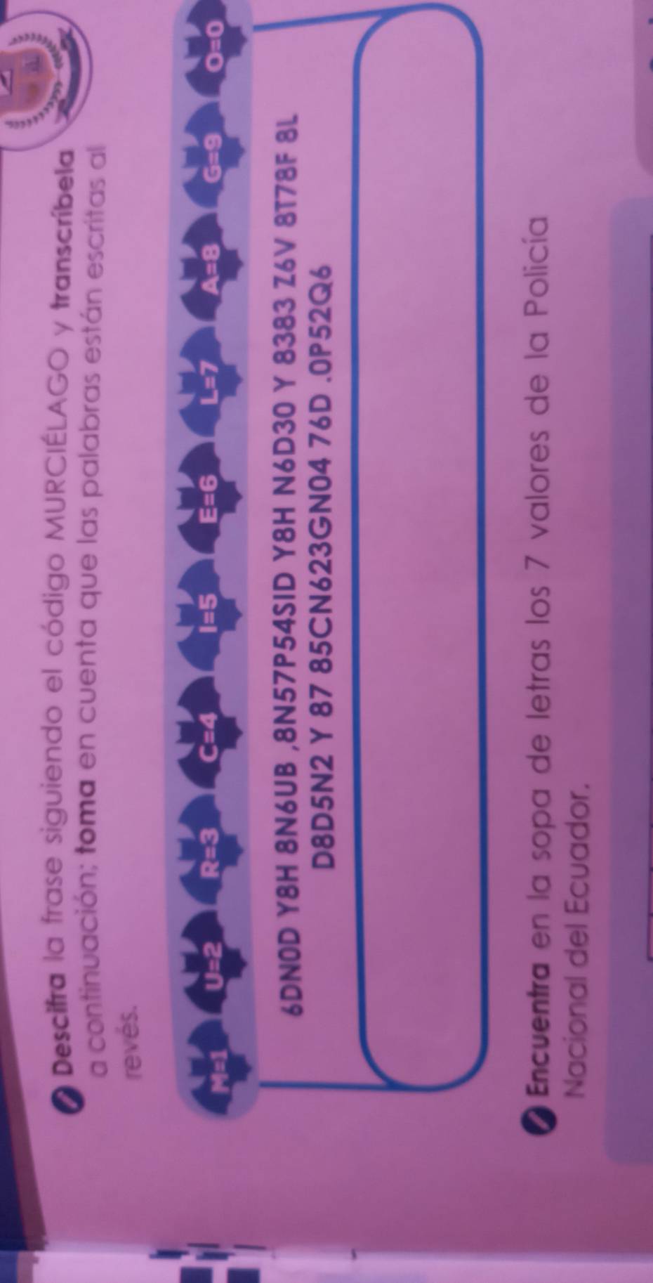 Descifra la frase siguiendo el código MURCIÉLAGO y transcríbela 
a continuación; toma en cuenta que las palabras están escritas al 
revés.
I=5 E=6 L=7
M=1 11= 2 R=3 C=4 A=8 G=9 oE
6DN0D Y8H 8N6UB ,8N57P54SID Y8H N6D30 Y 8383 Z6V 8T78F 8L 
D8D5N2 Y 87 85CN623GN04 76D .0P52Q6 
Encuentra en la sopa de letras los 7 valores de la Policía 
Nacional del Ecuador.