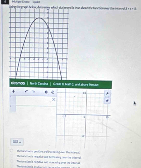 Multipte Chaice 1 point
Using the grap is true about the function over the interval 2 « x<5</tex>. 
desmos North Carolina 
+
The function is positive and increasing over the interval.
The function is negative and decreasing over the interval.
The function is negative and increasing over the interval.
