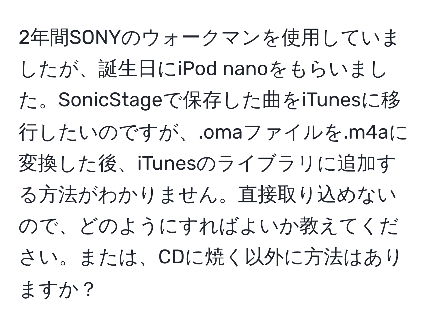 2年間SONYのウォークマンを使用していましたが、誕生日にiPod nanoをもらいました。SonicStageで保存した曲をiTunesに移行したいのですが、.omaファイルを.m4aに変換した後、iTunesのライブラリに追加する方法がわかりません。直接取り込めないので、どのようにすればよいか教えてください。または、CDに焼く以外に方法はありますか？