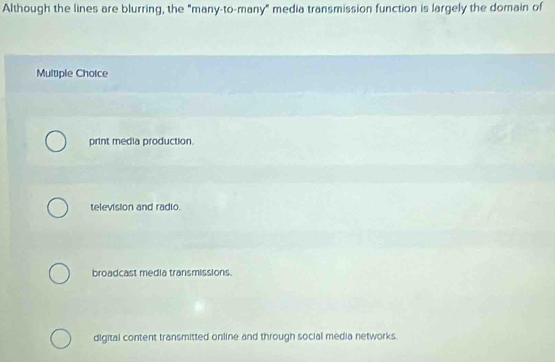 Although the lines are blurring, the "many-to-many" media transmission function is largely the domain of
Multiple Choice
print media production.
television and radio.
broadcast media transmissions.
digital content transmitted online and through social media networks.