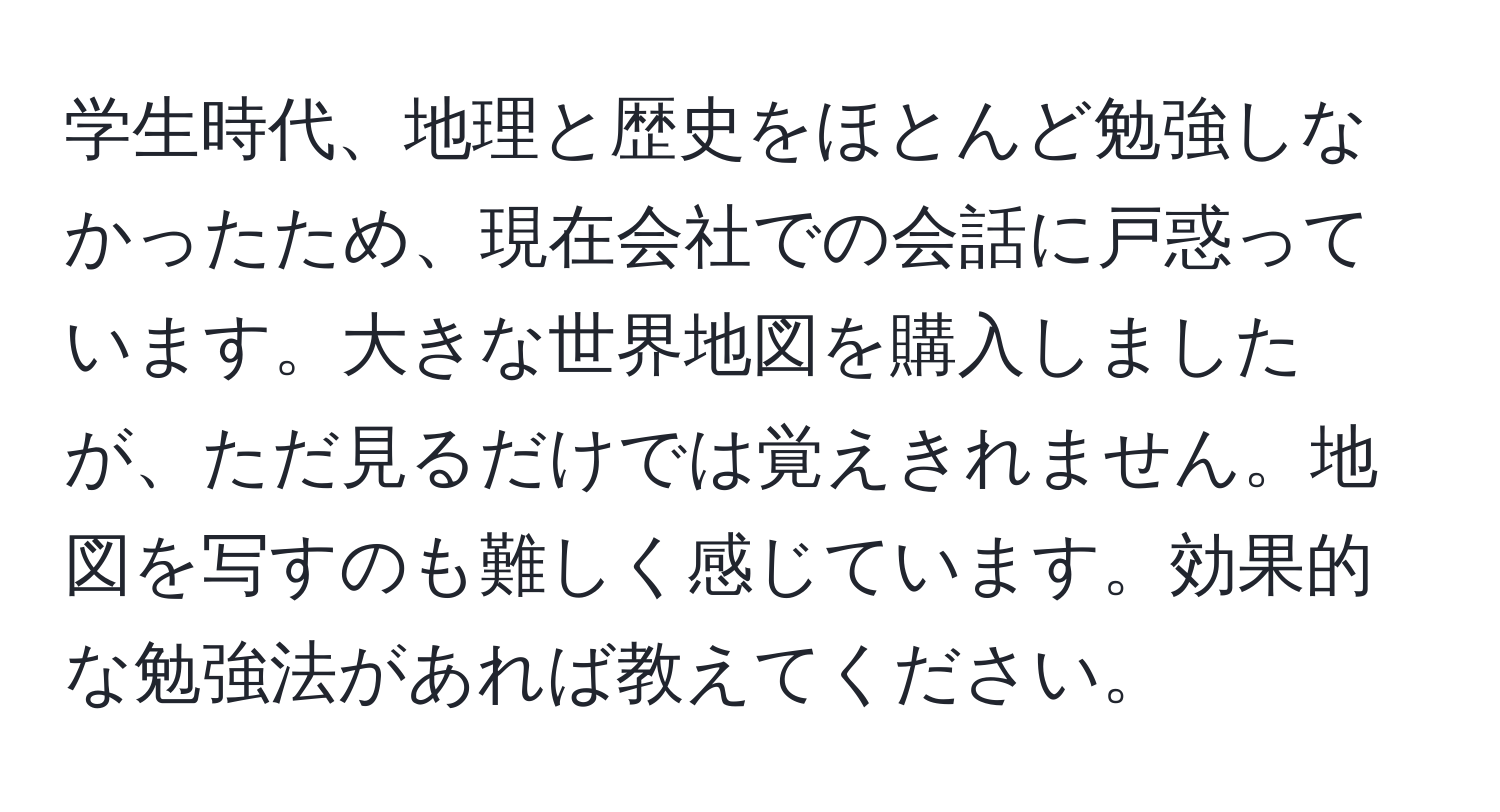 学生時代、地理と歴史をほとんど勉強しなかったため、現在会社での会話に戸惑っています。大きな世界地図を購入しましたが、ただ見るだけでは覚えきれません。地図を写すのも難しく感じています。効果的な勉強法があれば教えてください。