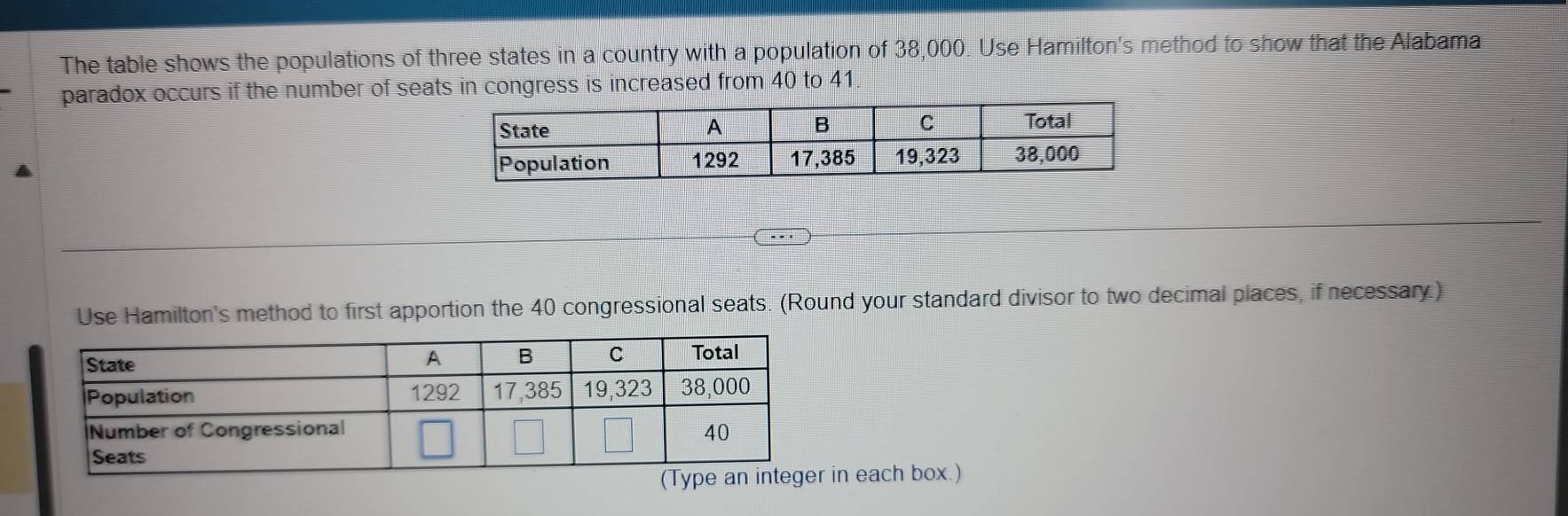 The table shows the populations of three states in a country with a population of 38,000. Use Hamilton's method to show that the Alabama 
paradox occurs if the number of seats in congress is increased from 40 to 41. 
Use Hamilton's method to first apportion the 40 congressional seats. (Round your standard divisor to two decimal places, if necessary.) 
in each box.)