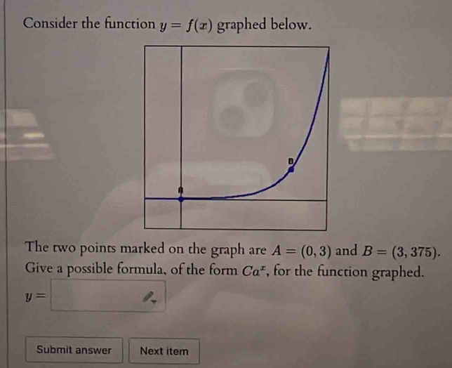 Consider the function y=f(x) graphed below. 
The two points marked on the graph are A=(0,3) and B=(3,375). 
Give a possible formula, of the form Ca^x , for the function graphed.
y=□
Submit answer Next item