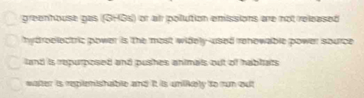 greenhouse pas (GHGs) or al polution emissions are not released
hy droelectric power is the most widely-used rehowable power source.
land is repurposed and pushes animals out of habitats
water is replenishable and it is unlikely to run out