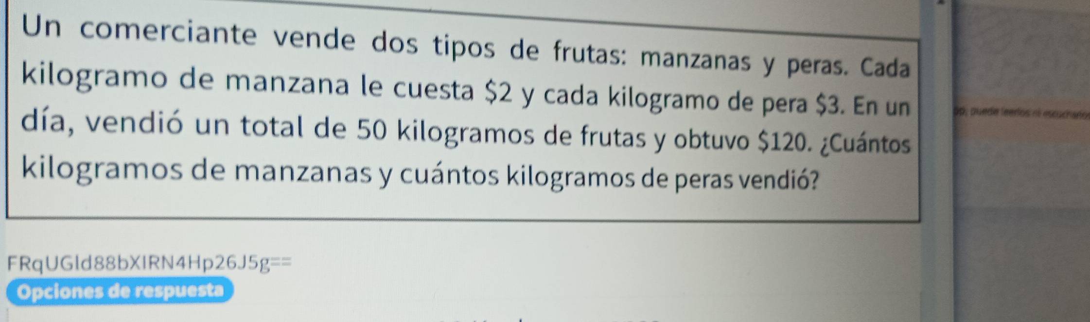 Un comerciante vende dos tipos de frutas: manzanas y peras. Cada 
kilogramo de manzana le cuesta $2 y cada kilogramo de pera $3. En un 5p, quede leeros nl escucharo 
día, vendió un total de 50 kilogramos de frutas y obtuvo $120. ¿Cuántos
kilogramos de manzanas y cuántos kilogramos de peras vendió? 
FRqUGld88bXIRN4Hp26J5 g== 
Opciones de respuesta