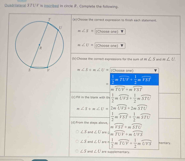 Quadrilateral STUV is inscribed in circle R. Complete the following.
(a)Choose the correct expression to finish each statement.
m∠ S= (Choose one)
m∠ U= (Choose one)
(b)Choose the correct expressions for the sum of m∠ S and m∠ U.