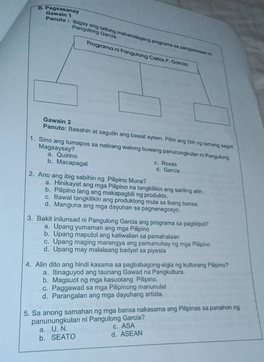 Pagsasanay Gawain 1
Pangulong Garcia
Panuto : lbigay ang tatlong mahahalagang programa sa pangasiwaan n
Programa ni Pangulong Carlos P. Garcia
Gawain 2
Panuto: Basahin at sagutin ang bawat aytem. Piliin ang titik ng tamang sagot.
Magsaysay?
1. Sino ang tumapos sa natirang walong buwang panunungkulan ni Pangulong
a. Quirino c. Roxas
b. Macapagal d. Garcia
2. Ano ang ibig sabihin ng Pilipino Muna?
a. Hinikayat ang mga Pilipino na tangkilikin ang sariling atin.
b. Pilipino lang ang makapagbili ng produkto.
c. Bawal tangkilikin ang produktong mula sa ibang bansa.
d. Manguna ang mga dayuhan sa pagnenegosyo.
3. Bakit inilunsad ni Pangulong Garcia ang programa sa pagtitipid?
a. Upang yumaman ang mga Pilipino
b. Upang maputol ang katiwalian sa pamahalaan
c. Upang maging marangya ang pamumuhay ng mga Pilipino
d. Upang may malalaang badyet sa piyesta
4. Alin dito ang hindi kasama sa pagbabagong-sigla ng kulturang Pilipino?
a. Itinaguyod ang taunang Gawad na Pangkultura.
b. Magsuot ng mga kasuotang Pilipino.
c. Paggawad sa mga Pilipinong manunulat
d. Parangalan ang mga dayuhang artista.
5. Sa anong samahan ng mga bansa nakasama ang Pilipinas sa panahon ng
panunungkulan ni Pangulong Garcia?
a. U. N. c. ASA
b. SEATO d. ASEAN