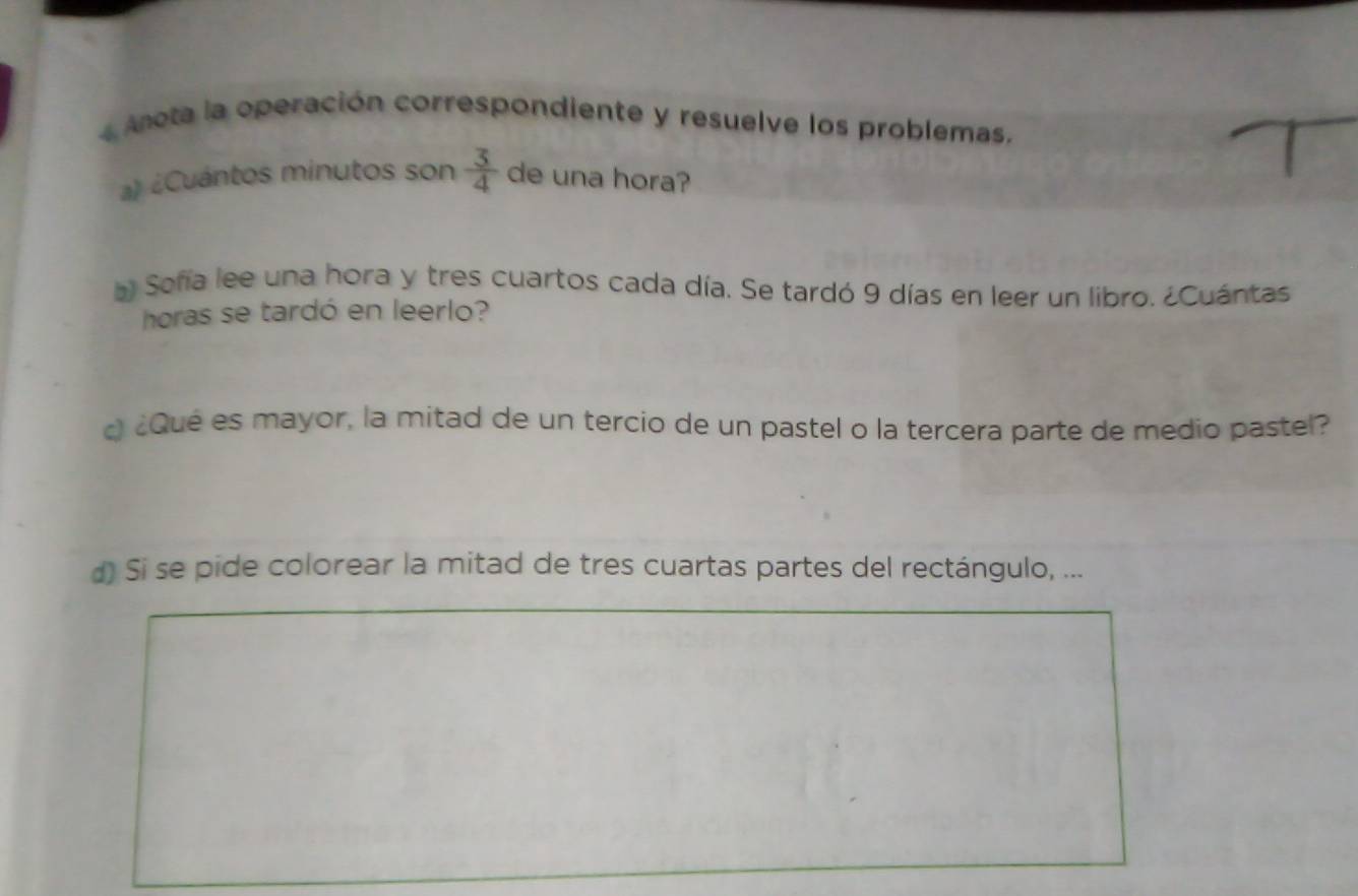 Anota la operación correspondiente y resuelve los problemas. 
a) ¿Cuántos minutos son  3/4  de una hora? 
a Soña lee una hora y tres cuartos cada día. Se tardó 9 días en leer un libro. ¿Cuántas 
horas se tardó en leerlo? 
¿Qué es mayor, la mitad de un tercio de un pastel o la tercera parte de medio pastel? 
d) Si se pide colorear la mitad de tres cuartas partes del rectángulo, ...