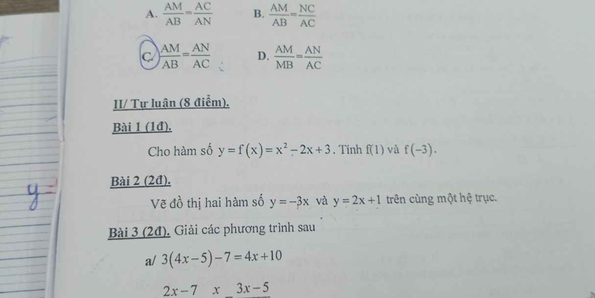 A.  AM/AB = AC/AN  B.  AM/AB = NC/AC 
C  AM/AB = AN/AC  D.  AM/MB = AN/AC 
II/ Tự luân (8 điểm).
Bài 1 (1đ).
Cho hàm số y=f(x)=x^2-2x+3. Tính f(1) và f(-3). 
Bài 2 (2đ).
Vẽ đồ thị hai hàm số y=-3x và y=2x+1 trên cùng một hệ trục.
Bài 3 (2đ). Giải các phương trình sau
a/ 3(4x-5)-7=4x+10
2x-7x3x-5