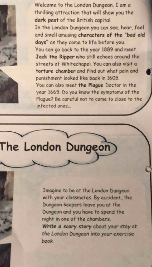 Welcome to the London Dungeon. I am a 
thrilling attraction that will show you the 
dark past of the British capital. 
In the London Dungeon you can see, hear, feel 
and smell amusing characters of the "bad old 
days" as they come to life before you. 
You can go back to the year 1889 and meet 
Jack the Ripper who still echoes around the 
streets of Whitechapel. You can also visit a 
torture chamber and find out what pain and 
punishment looked like back in 1605. 
You can also meet the Plague Doctor in the 
year 1665. Do you know the symptoms of the 
Plague? Be careful not to come to close to the 
infected ones... 
The London Dungeon 
Imagine to be at the London Dungeon 
with your classmates. By accident, the 
Dungeon keepers leave you at the 
Dungeon and you have to spend the 
night in one of the chambers. 
Write a scary story about your stay at 
the London Dungeon into your exercise 
book.