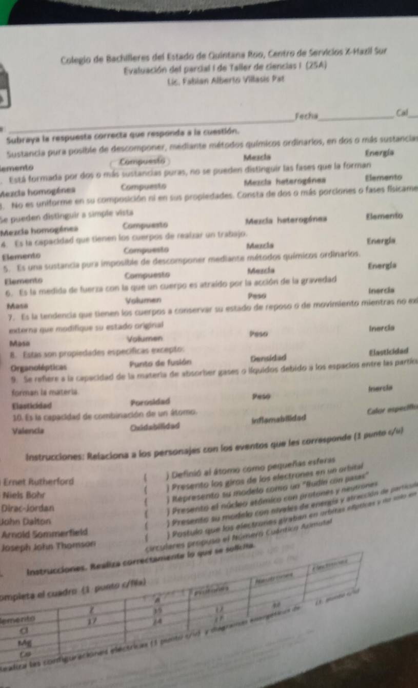 Colegio de Bachilleres del Estado de Quintana Roo, Centro de Servicios X-Hazil Sur
Evaluación del parcial I de Taller de ciencias I (25A)
Lic. Fabian Alberto Villasis Pat
_
_
Fecha_ Cal_
Subraya la respuesta correcta que responda a la cuestión.
Sustancia pura posible de descomponer, mediante métodos químicos ordinarios, en dos o más sustancias
lemento Compuesto Mezcia Energía
. Está formada por dos o más sustancias puras, no se pueden distinguir las fases que la forman
Mezcia homogénes Compuesto Mezcia heterogánea Elemento
3. No es uniforme en su composición ni en sus propiedades. Consta de dos o más porciones o fases fisicame
Se pueden distinguir a simple vista
Mezcia homogénes Compuesto Mexcia heterogánea Elemento
4. Es la capacidad que tienen los cuerpos de realzar un trabajo.
Elements Compuesto Maxcia Energia
5. Es una sustancia pura imposible de descomponer mediante métodos químicos ordinarios.
Elements Compuesto Mezcía
Energla
6. Es la medida de fuerza con la que un cuerpo es atraído por la acción de la gravedad Inercia
Masa Volumen Peso
7. Es la tendencia que tienen los cuerpos a conservar su estado de reposo o de movimiento mientras no ex
externa que modifique su estado original
Mosa Volumen Peso Inercia
B. Estas son propiedades específicas excepto:
Organolépticas Punto de fusión Densidad Elasticided
9. Se refere a la capacidad de la materia de absorber gases o ilquidos debido a los espacios entre las partíca
forman is materia.
Elasticidad Porosidad Peso Inercia
10. Es la capacidad de combinación de un átomo.
Calor especific
Valencia Oxidabilided inflemabilidad
Instrucciones: Relaciona a los personajes con los eventos que les corresponde (1 punto