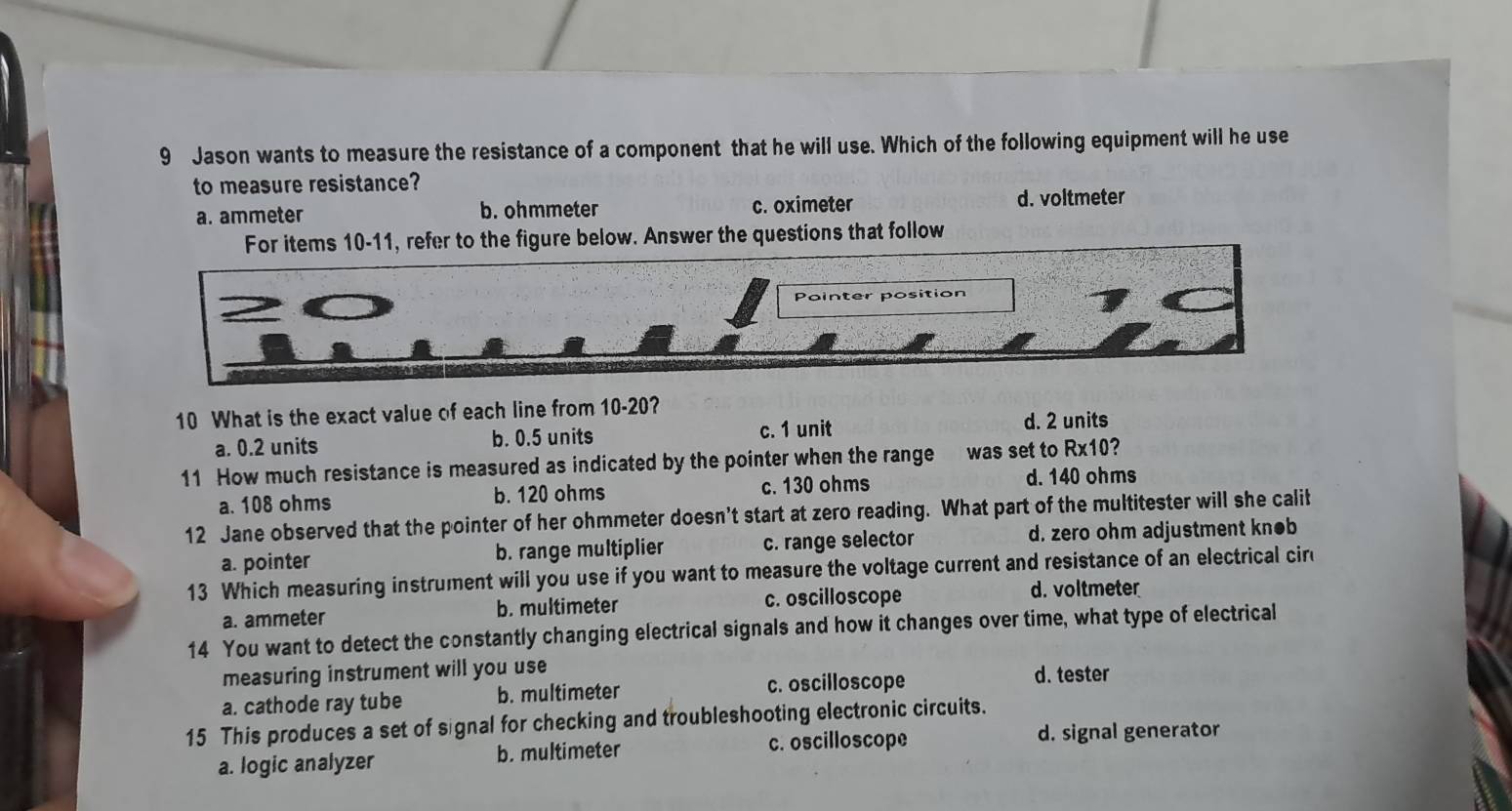 Jason wants to measure the resistance of a component that he will use. Which of the following equipment will he use
to measure resistance?
a. ammeter b. ohmmeter c. oximeter d. voltmeter
For items 10-11, refer to the figure below. Answer the questions that follow
Pointer position
10 What is the exact value of each line from 10-20?
a. 0.2 units b. 0.5 units c. 1 unit
d. 2 units
11 How much resistance is measured as indicated by the pointer when the range was set to Rx10?
a. 108 ohms b. 120 ohms c. 130 ohms d. 140 ohms
12 Jane observed that the pointer of her ohmmeter doesn't start at zero reading. What part of the multitester will she calit
a. pointer b. range multiplier c. range selector d. zero ohm adjustment kn●b
13 Which measuring instrument will you use if you want to measure the voltage current and resistance of an electrical cir
a. ammeter b. multimeter c. oscilloscope d. voltmeter
14 You want to detect the constantly changing electrical signals and how it changes over time, what type of electrical
measuring instrument will you use
a. cathode ray tube b. multimeter c. oscilloscope d. tester
15 This produces a set of signal for checking and troubleshooting electronic circuits.
a. logic analyzer b. multimeter c. oscilloscope
d. signal generator