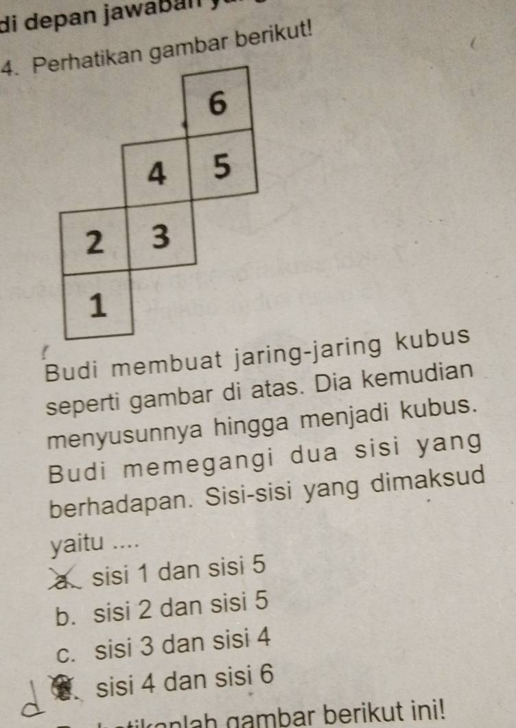 di depan jawa b a n 
4. Perhatikan gambar berikut!
6
4 5
2 3
1
Budi membuat jaring-jaring kubus
seperti gambar di atas. Dia kemudian
menyusunnya hingga menjadi kubus.
Budi memegangi dua sisi yang
berhadapan. Sisi-sisi yang dimaksud
yaitu ....
a sisi 1 dan sisi 5
b. sisi 2 dan sisi 5
c. sisi 3 dan sisi 4
sisi 4 dan sisi 6
ionlah gambar berikut ini!