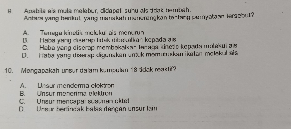 Apabila ais mula melebur, didapati suhu ais tidak berubah.
Antara yang berikut, yang manakah menerangkan tentang pernyataan tersebut?
A. Tenaga kinetik molekul ais menurun
B. Haba yang diserap tidak dibekalkan kepada ais
C. Haba yang diserap membekalkan tenaga kinetic kepada molekul ais
D. Haba yang diserap digunakan untuk memutuskan ikatan molekul ais
10. Mengapakah unsur dalam kumpulan 18 tidak reaktif?
A. Unsur menderma elektron
B. Unsur menerima elektron
C. Unsur mencapai susunan oktet
D. Unsur bertindak balas dengan unsur lain